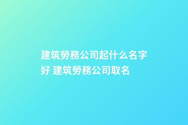 建筑勞務公司起什么名字好 建筑勞務公司取名-第1張-公司起名-玄機派